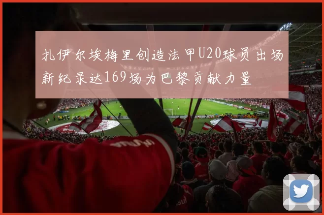 扎伊尔埃梅里创造法甲U20球员出场新纪录达169场为巴黎贡献力量