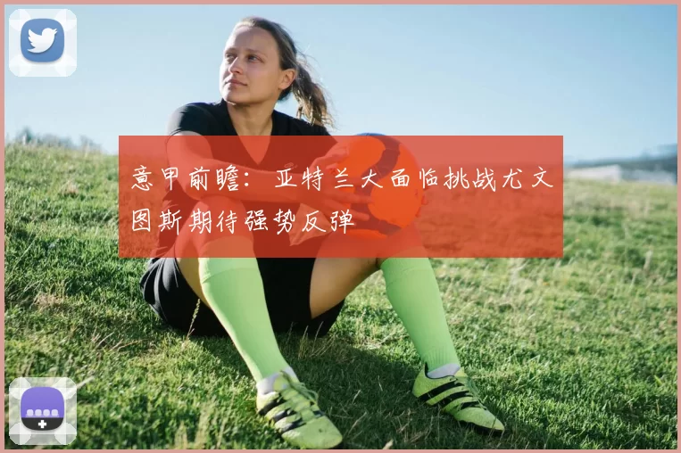 意甲前瞻：亚特兰大面临挑战尤文图斯期待强势反弹