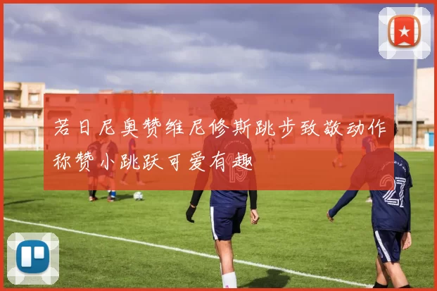 若日尼奥赞维尼修斯跳步致敬动作称赞小跳跃可爱有趣