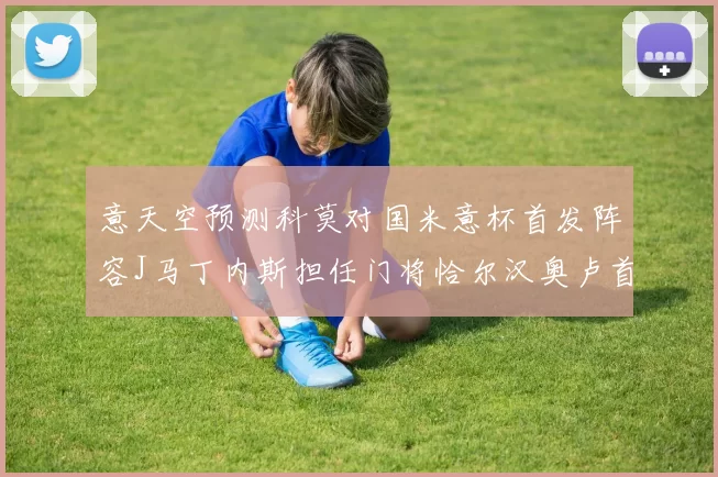 意天空预测科莫对国米意杯首发阵容J马丁内斯担任门将恰尔汉奥卢首发出战
