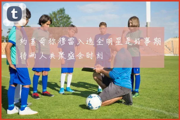 约基奇称穆雷入选全明星是好事期待两人共聚盛会时刻