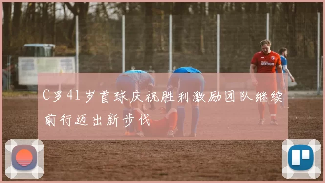 C罗41岁首球庆祝胜利激励团队继续前行迈出新步伐