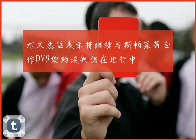 尤文总监表示将继续与斯帕莱蒂合作DV9续约谈判仍在进行中