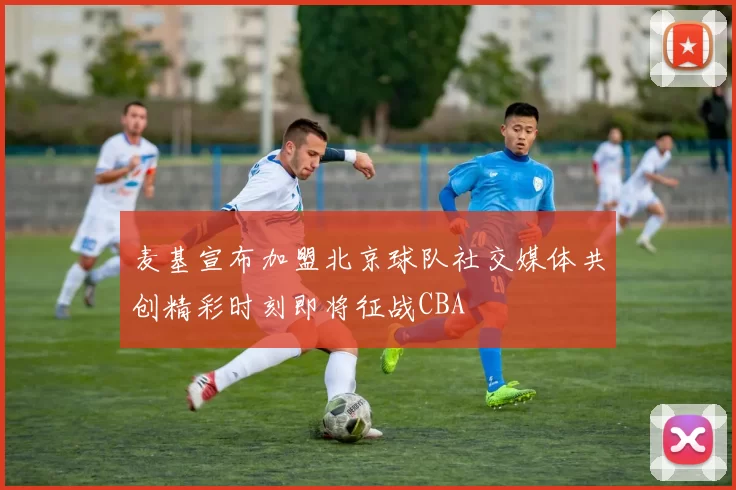 麦基宣布加盟北京球队社交媒体共创精彩时刻即将征战CBA