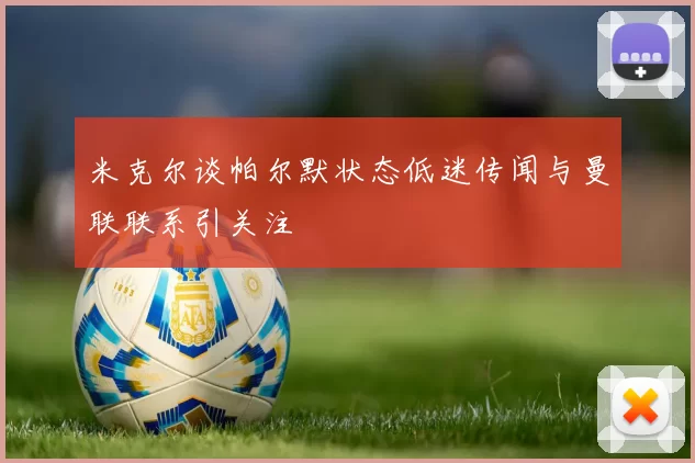米克尔谈帕尔默状态低迷传闻与曼联联系引关注