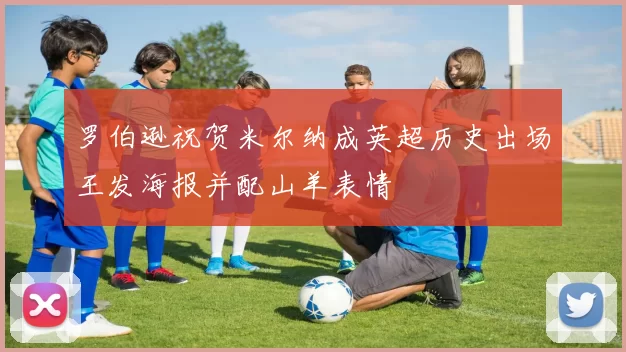 罗伯逊祝贺米尔纳成英超历史出场王发海报并配山羊表情