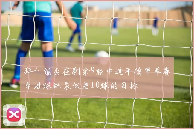 拜仁能否在剩余9轮中追平德甲单赛季进球纪录仅差10球的目标