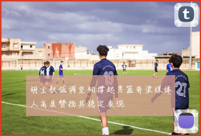 胡金秋低调坚韧撑起男篮脊梁媒体人高度赞扬其稳定表现