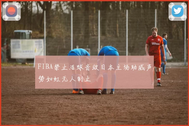 FIBA禁止活球音效日本主场助威声势如虹无人制止