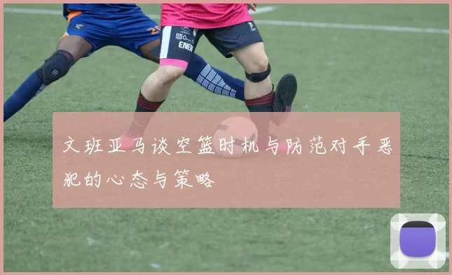 文班亚马谈空篮时机与防范对手恶犯的心态与策略