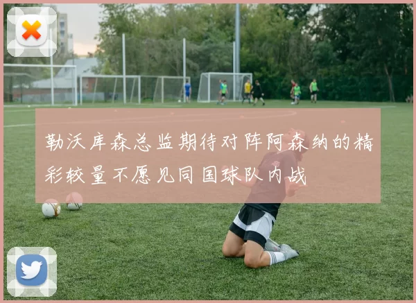 勒沃库森总监期待对阵阿森纳的精彩较量不愿见同国球队内战