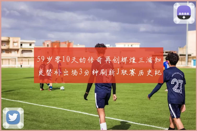 59岁零10天的传奇再创辉煌三浦知良替补出场3分钟刷新J联赛历史纪录