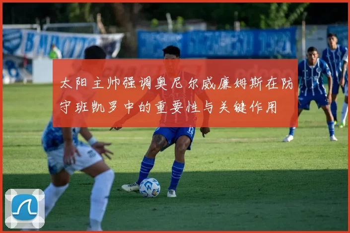 太阳主帅强调奥尼尔威廉姆斯在防守班凯罗中的重要性与关键作用