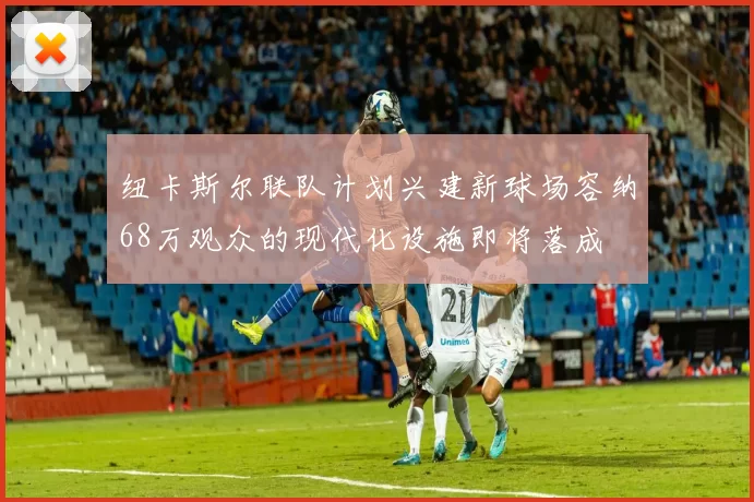 纽卡斯尔联队计划兴建新球场容纳68万观众的现代化设施即将落成