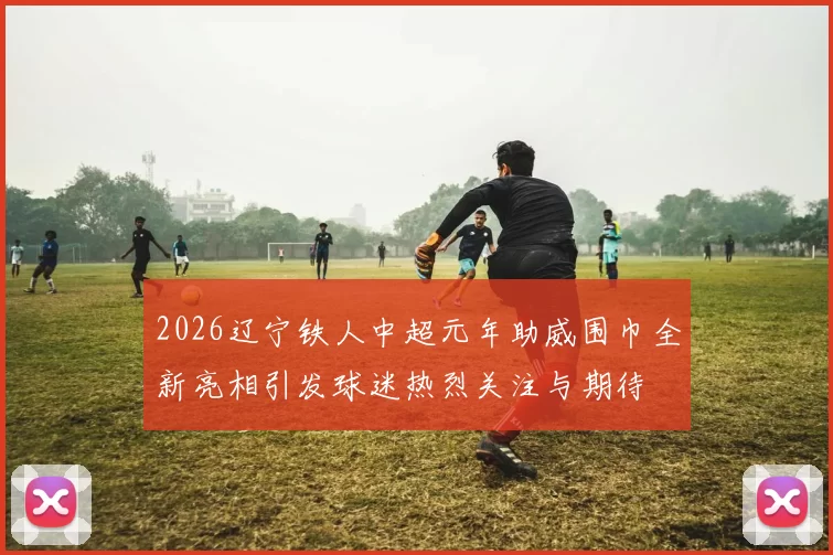 2026辽宁铁人中超元年助威围巾全新亮相引发球迷热烈关注与期待