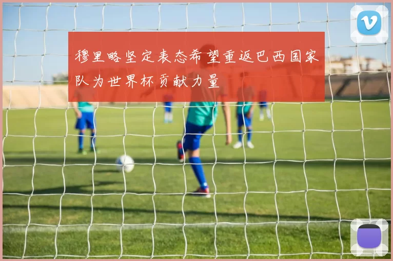 穆里略坚定表态希望重返巴西国家队为世界杯贡献力量