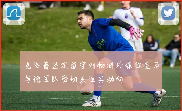 克洛普坚定留守利物浦外媒称皇马与德国队密切关注其动向