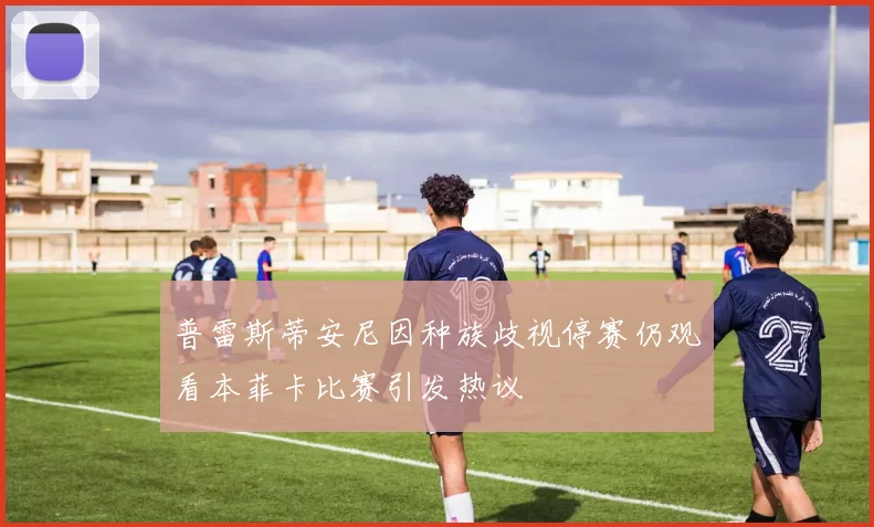 普雷斯蒂安尼因种族歧视停赛仍观看本菲卡比赛引发热议