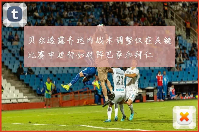 贝尔透露齐达内战术调整仅在关键比赛中进行如对阵巴萨和拜仁