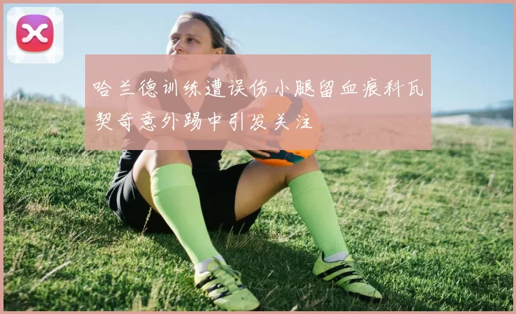 哈兰德训练遭误伤小腿留血痕科瓦契奇意外踢中引发关注